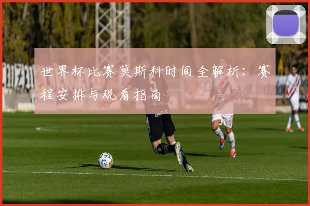 世界杯比赛莫斯科时间全解析：赛程安排与观看指南