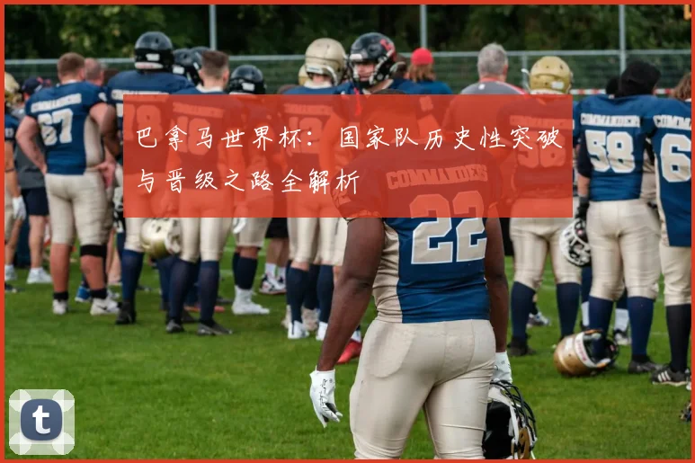 巴拿马世界杯：国家队历史性突破与晋级之路全解析